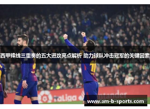 西甲锋线三重奏的五大进攻亮点解析 助力球队冲击冠军的关键因素 西甲锋线三重奏的五大进攻亮点解析 助力球队冲击冠军的关键因素