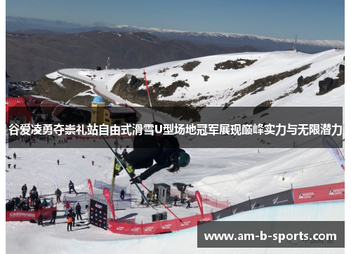 谷爱凌勇夺崇礼站自由式滑雪U型场地冠军展现巅峰实力与无限潜力