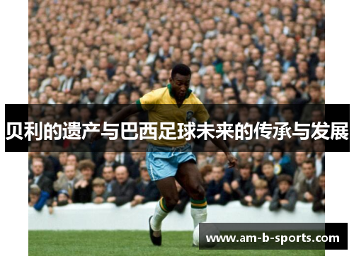 贝利的遗产与巴西足球未来的传承与发展