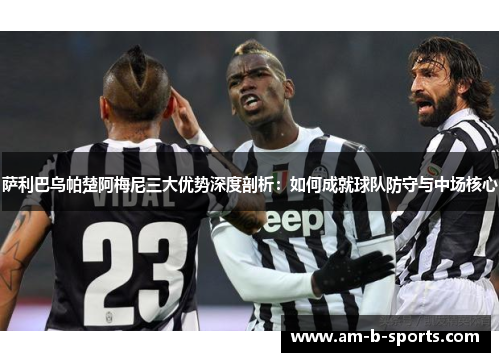 萨利巴乌帕楚阿梅尼三大优势深度剖析：如何成就球队防守与中场核心