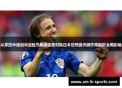 从掌控中场到决定胜负莫德里奇对阵日本世预赛关键作用解析全局影响