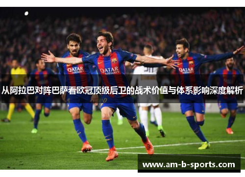 从阿拉巴对阵巴萨看欧冠顶级后卫的战术价值与体系影响深度解析