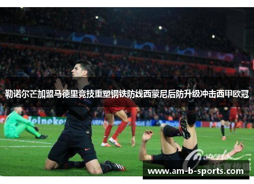勒诺尔芒加盟马德里竞技重塑钢铁防线西蒙尼后防升级冲击西甲欧冠