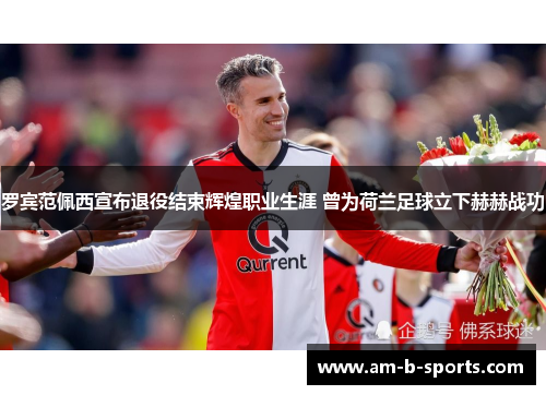 罗宾范佩西宣布退役结束辉煌职业生涯 曾为荷兰足球立下赫赫战功