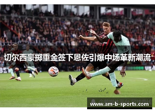 切尔西豪掷重金签下恩佐引爆中场革新潮流