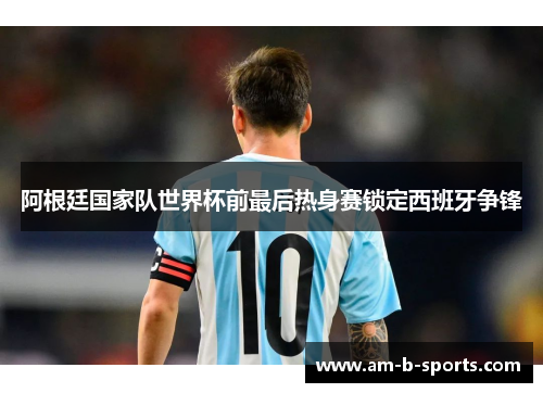 阿根廷国家队世界杯前最后热身赛锁定西班牙争锋 阿根廷国家队世界杯前最后热身赛锁定西班牙争锋